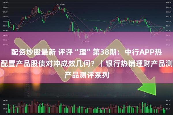 配资炒股最新 评评“理”第38期：中行APP热销多元配置产品股债对冲成效几何？丨银行热销理财产品测评系列