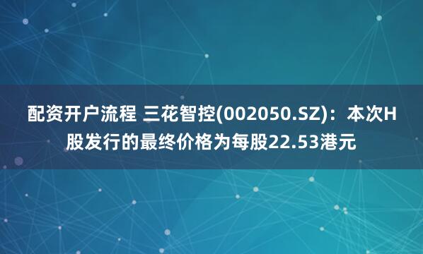 配资开户流程 三花智控(002050.SZ)：本次H股发行的最终价格为每股22.53港元
