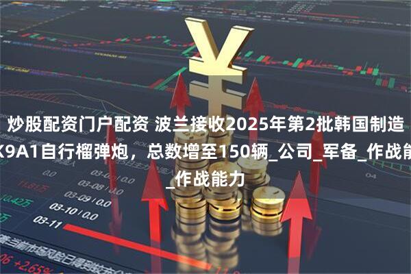 炒股配资门户配资 波兰接收2025年第2批韩国制造的K9A1自行榴弹炮，总数增至150辆_公司_军备_作战能力