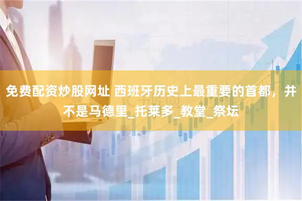 免费配资炒股网址 西班牙历史上最重要的首都，并不是马德里_托莱多_教堂_祭坛