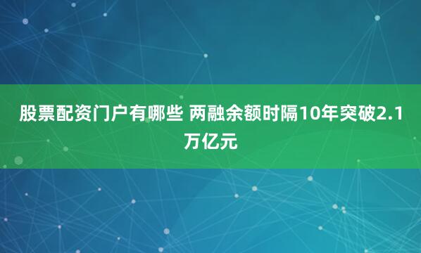 股票配资门户有哪些 两融余额时隔10年突破2.1万亿元