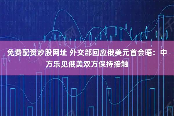 免费配资炒股网址 外交部回应俄美元首会晤：中方乐见俄美双方保持接触