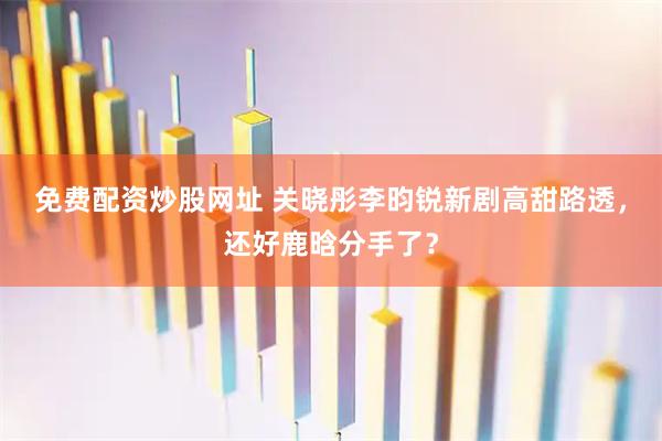 免费配资炒股网址 关晓彤李昀锐新剧高甜路透，还好鹿晗分手了？