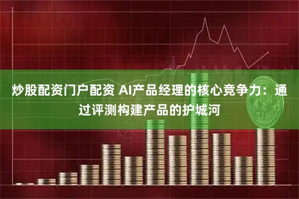炒股配资门户配资 AI产品经理的核心竞争力：通过评测构建产品的护城河