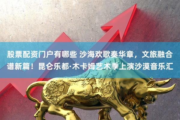 股票配资门户有哪些 沙海欢歌奏华章，文旅融合谱新篇！昆仑乐都·木卡姆艺术季上演沙漠音乐汇