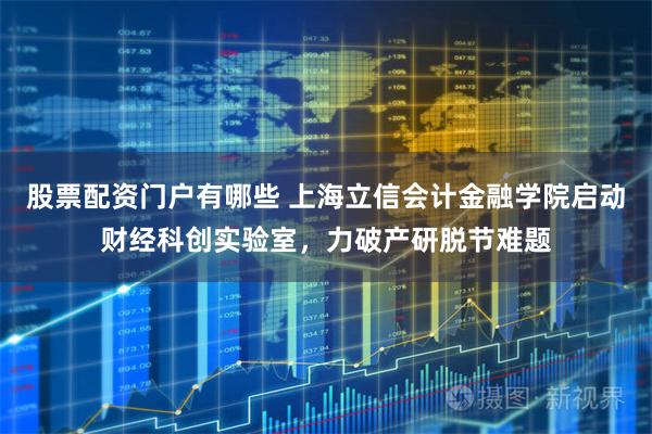 股票配资门户有哪些 上海立信会计金融学院启动财经科创实验室，力破产研脱节难题