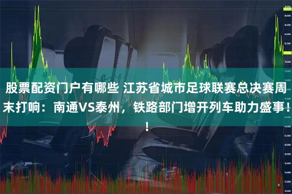 股票配资门户有哪些 江苏省城市足球联赛总决赛周末打响：南通VS泰州，铁路部门增开列车助力盛事！