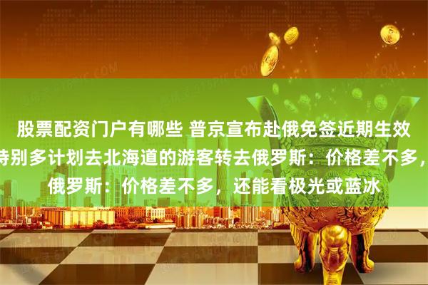 股票配资门户有哪些 普京宣布赴俄免签近期生效！国内一旅行社称特别多计划去北海道的游客转去俄罗斯：价格差不多，还能看极光或蓝冰