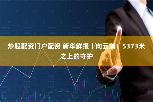 炒股配资门户配资 新华鲜报丨向云端！5373米之上的守护