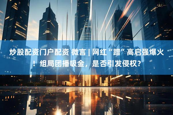 炒股配资门户配资 微言 | 网红“蹭”高启强爆火！组局团播吸金，是否引发侵权？