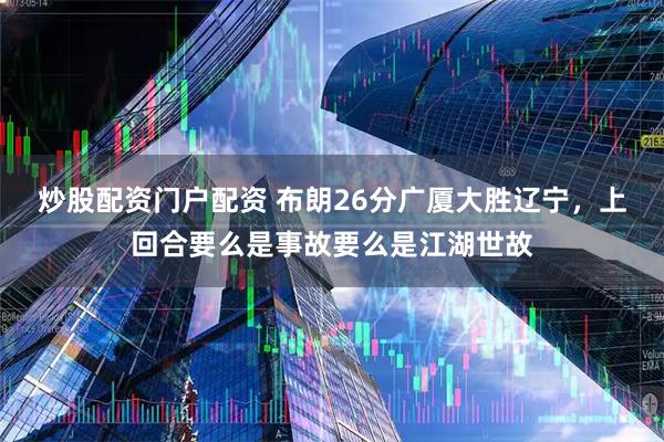炒股配资门户配资 布朗26分广厦大胜辽宁，上回合要么是事故要么是江湖世故