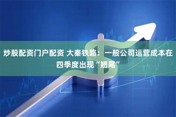 炒股配资门户配资 大秦铁路：一般公司运营成本在四季度出现“翘尾”