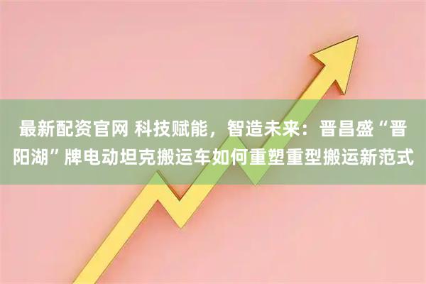 最新配资官网 科技赋能，智造未来：晋昌盛“晋阳湖”牌电动坦克搬运车如何重塑重型搬运新范式