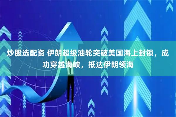 炒股选配资 伊朗超级油轮突破美国海上封锁，成功穿越海峡，抵达伊朗领海