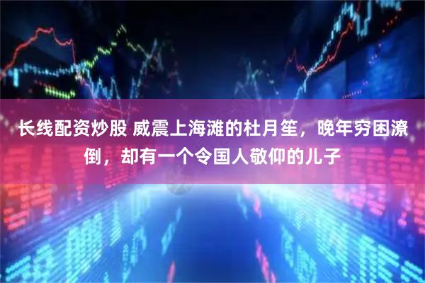 长线配资炒股 威震上海滩的杜月笙，晚年穷困潦倒，却有一个令国人敬仰的儿子