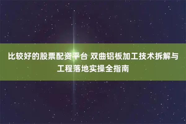 比较好的股票配资平台 双曲铝板加工技术拆解与工程落地实操全指南