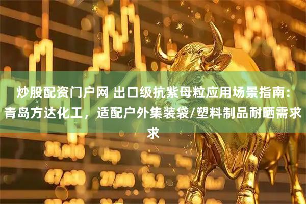炒股配资门户网 出口级抗紫母粒应用场景指南：青岛方达化工，适配户外集装袋/塑料制品耐晒需求