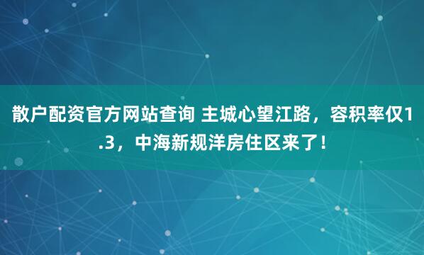 散户配资官方网站查询 主城心望江路，容积率仅1.3，中海新规洋房住区来了！