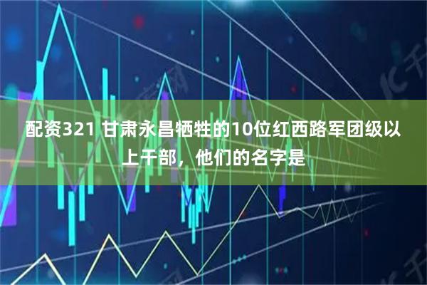 配资321 甘肃永昌牺牲的10位红西路军团级以上干部，他们的名字是