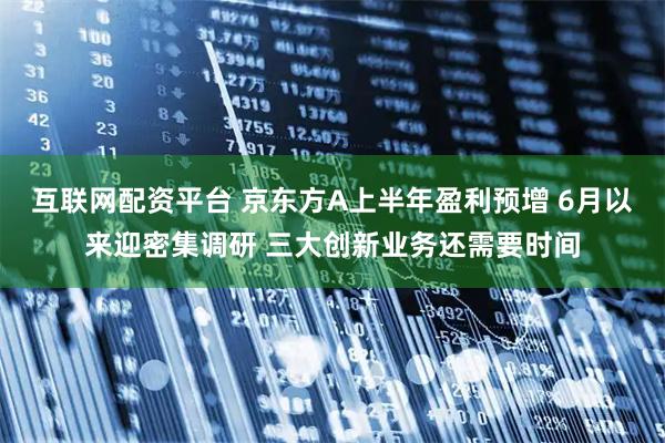 互联网配资平台 京东方A上半年盈利预增 6月以来迎密集调研 三大创新业务还需要时间