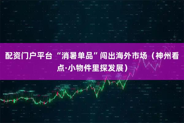 配资门户平台 “消暑单品”闯出海外市场（神州看点·小物件里探发展）