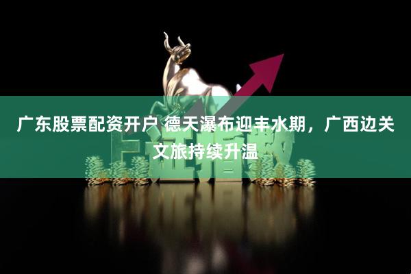 广东股票配资开户 德天瀑布迎丰水期，广西边关文旅持续升温