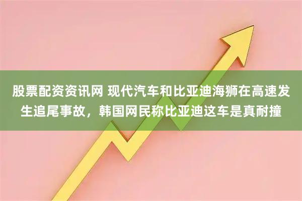 股票配资资讯网 现代汽车和比亚迪海狮在高速发生追尾事故，韩国网民称比亚迪这车是真耐撞