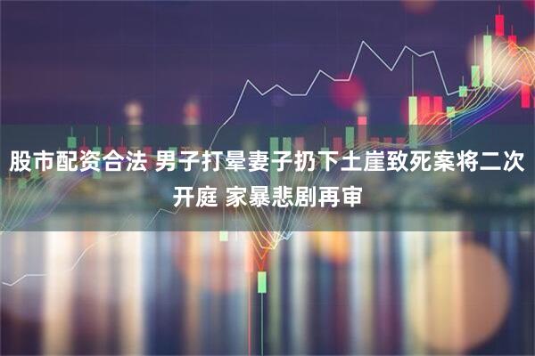 股市配资合法 男子打晕妻子扔下土崖致死案将二次开庭 家暴悲剧再审
