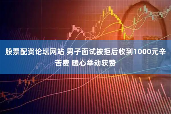 股票配资论坛网站 男子面试被拒后收到1000元辛苦费 暖心举动获赞