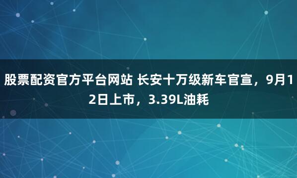 股票配资官方平台网站 长安十万级新车官宣，9月12日上市，3.39L油耗