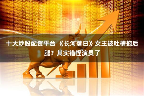 十大炒股配资平台 《长河落日》女主被吐槽拖后腿？其实错怪演员了