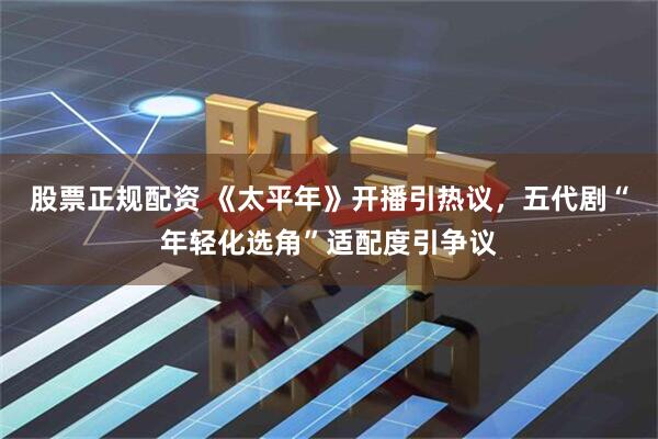 股票正规配资 《太平年》开播引热议，五代剧“年轻化选角”适配度引争议